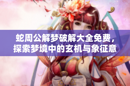 蛇周公解梦破解大全免费，探索梦境中的玄机与象征意义