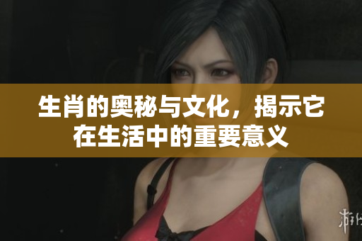 生肖的奥秘与文化，揭示它在生活中的重要意义