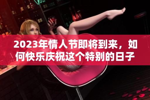 2023年情人节即将到来，如何快乐庆祝这个特别的日子呢