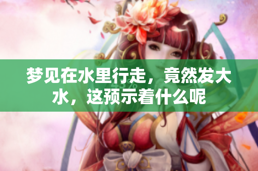 梦见在水里行走，竟然发大水，这预示着什么呢
