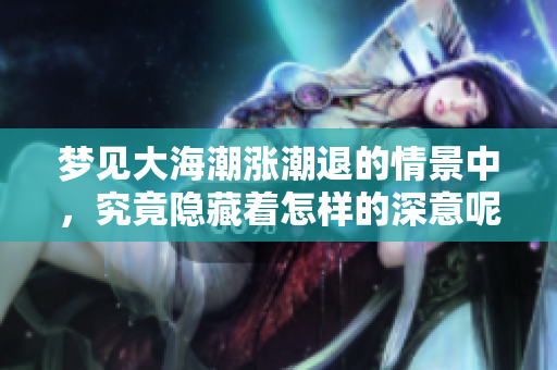梦见大海潮涨潮退的情景中，究竟隐藏着怎样的深意呢