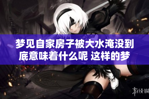 梦见自家房子被大水淹没到底意味着什么呢 这样的梦境常常让人感到困惑