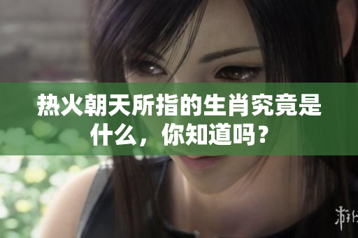 热火朝天所指的生肖究竟是什么，你知道吗？