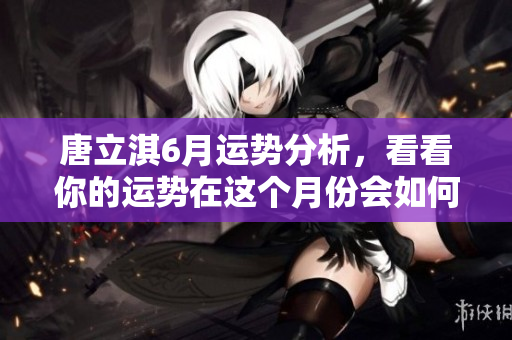 唐立淇6月运势分析，看看你的运势在这个月份会如何变化