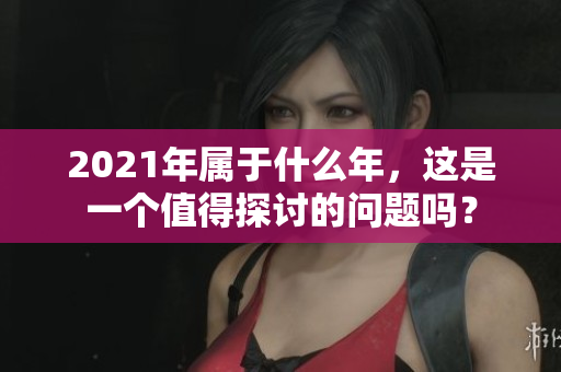 2021年属于什么年，这是一个值得探讨的问题吗？