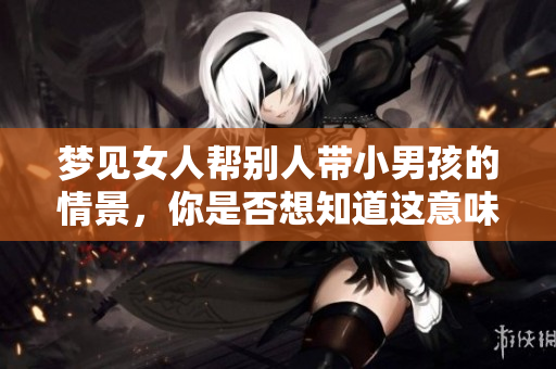 梦见女人帮别人带小男孩的情景，你是否想知道这意味着什么呢