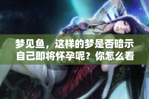 梦见鱼，这样的梦是否暗示自己即将怀孕呢？你怎么看待这个说法？