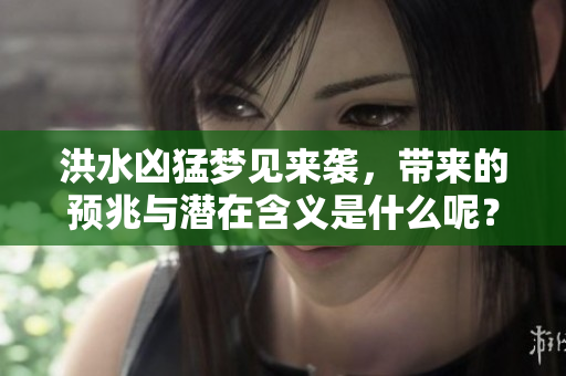 洪水凶猛梦见来袭，带来的预兆与潜在含义是什么呢？