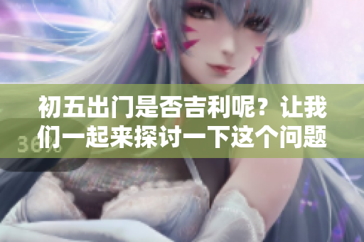 初五出门是否吉利呢？让我们一起来探讨一下这个问题吧。