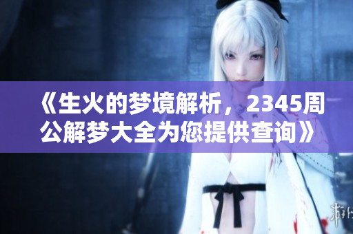 《生火的梦境解析，2345周公解梦大全为您提供查询》