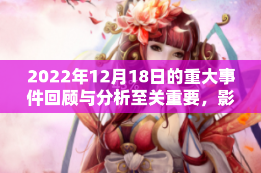 2022年12月18日的重大事件回顾与分析至关重要，影响深远不可忽视