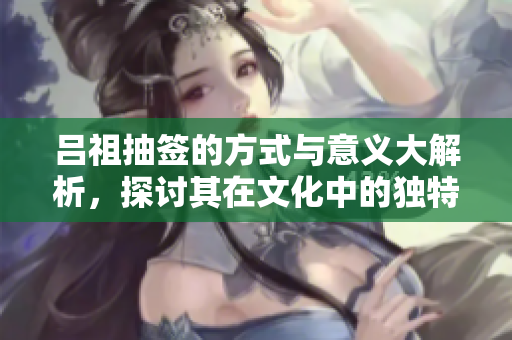 吕祖抽签的方式与意义大解析，探讨其在文化中的独特地位