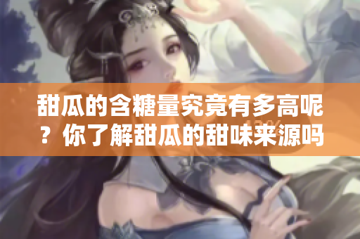 甜瓜的含糖量究竟有多高呢？你了解甜瓜的甜味来源吗