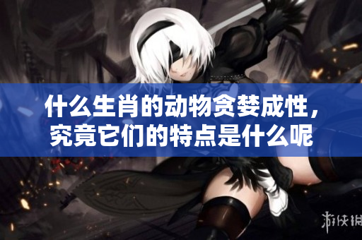 什么生肖的动物贪婪成性，究竟它们的特点是什么呢