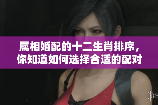 属相婚配的十二生肖排序，你知道如何选择合适的配对吗