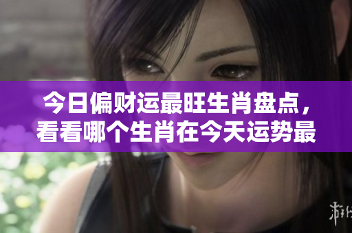 今日偏财运最旺生肖盘点，看看哪个生肖在今天运势最佳