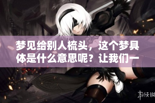 梦见给别人梳头，这个梦具体是什么意思呢？让我们一起探讨一下吧。