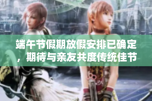 端午节假期放假安排已确定，期待与亲友共度传统佳节