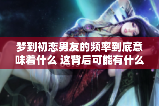梦到初恋男友的频率到底意味着什么 这背后可能有什么深层次的原因