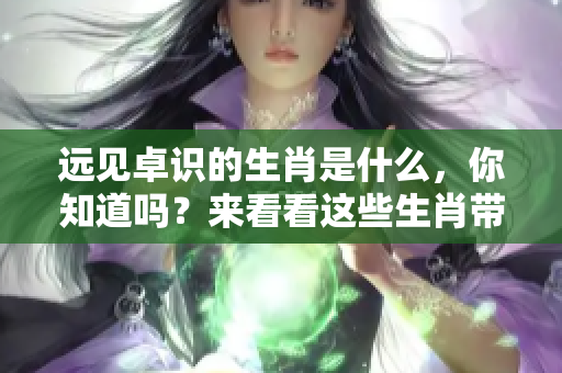 远见卓识的生肖是什么，你知道吗？来看看这些生肖带来的深刻启示吧！