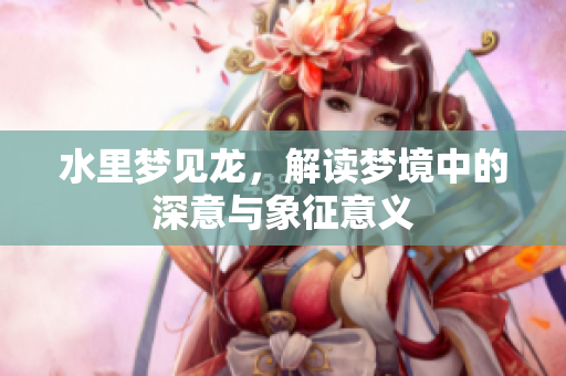 水里梦见龙，解读梦境中的深意与象征意义