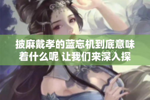 披麻戴孝的蓝忘机到底意味着什么呢 让我们来深入探讨一下其中的含义