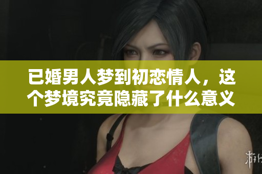 已婚男人梦到初恋情人，这个梦境究竟隐藏了什么意义呢