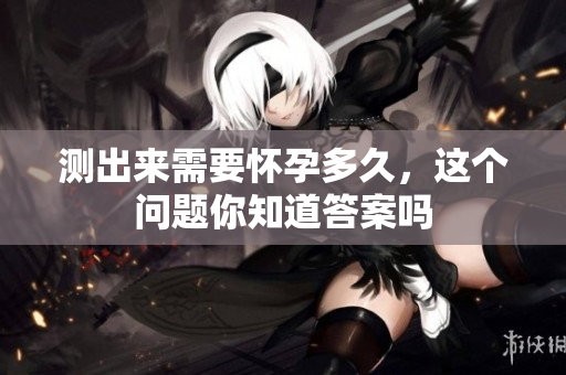 测出来需要怀孕多久，这个问题你知道答案吗