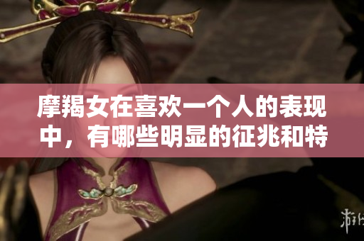 摩羯女在喜欢一个人的表现中，有哪些明显的征兆和特征呢