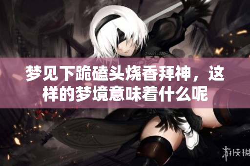 梦见下跪磕头烧香拜神，这样的梦境意味着什么呢