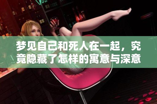 梦见自己和死人在一起，究竟隐藏了怎样的寓意与深意呢