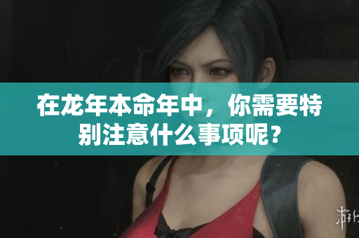 在龙年本命年中，你需要特别注意什么事项呢？