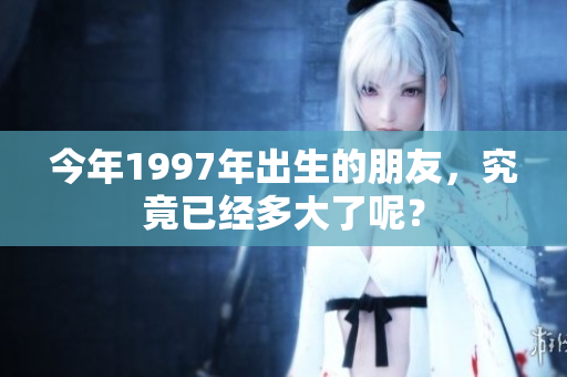 今年1997年出生的朋友，究竟已经多大了呢？