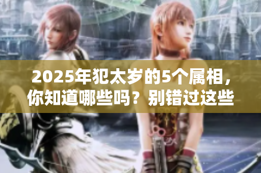 2025年犯太岁的5个属相，你知道哪些吗？别错过这些重要信息哦！