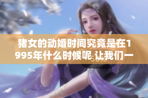 猪女的动婚时间究竟是在1995年什么时候呢 让我们一同探索这个谜团