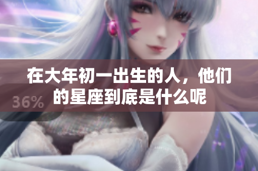 在大年初一出生的人，他们的星座到底是什么呢