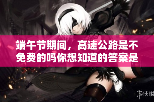 端午节期间，高速公路是不免费的吗你想知道的答案是什么