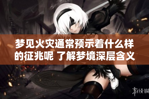 梦见火灾通常预示着什么样的征兆呢 了解梦境深层含义很重要
