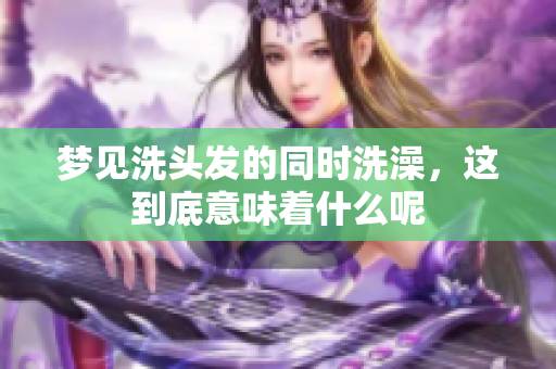 梦见洗头发的同时洗澡，这到底意味着什么呢