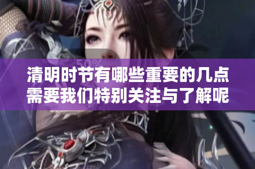 清明时节有哪些重要的几点需要我们特别关注与了解呢