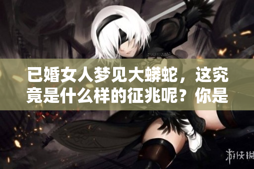 已婚女人梦见大蟒蛇，这究竟是什么样的征兆呢？你是否也有过类似的梦境？