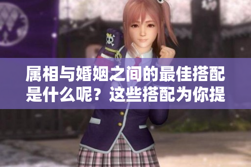 属相与婚姻之间的最佳搭配是什么呢？这些搭配为你提供了全新的选择!