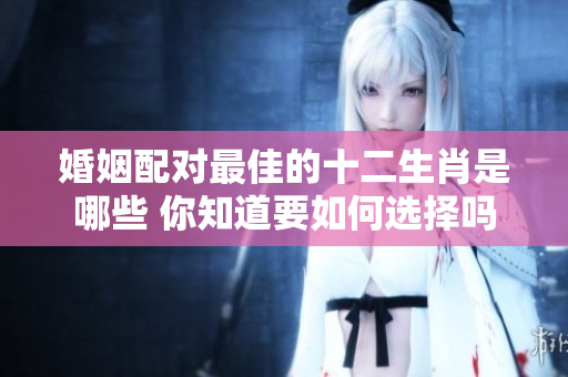 婚姻配对最佳的十二生肖是哪些 你知道要如何选择吗